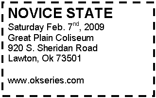 Text Box: NOVICE STATE
Saturday Feb. 7nd, 2009
Great Plain Coliseum
920 S. Sheridan Road 
Lawton, Ok 73501

www.okseries.com
